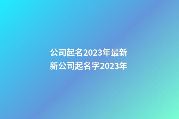 公司起名2023年最新 新公司起名字2023年